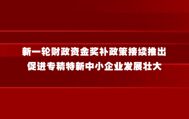 人民日报：新一轮财政资金奖补政策接续推出 促进专精特新中小企业发展壮大