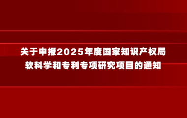 关于申报2025年度国家知识产权局软科学和专利专项研究项目的通知